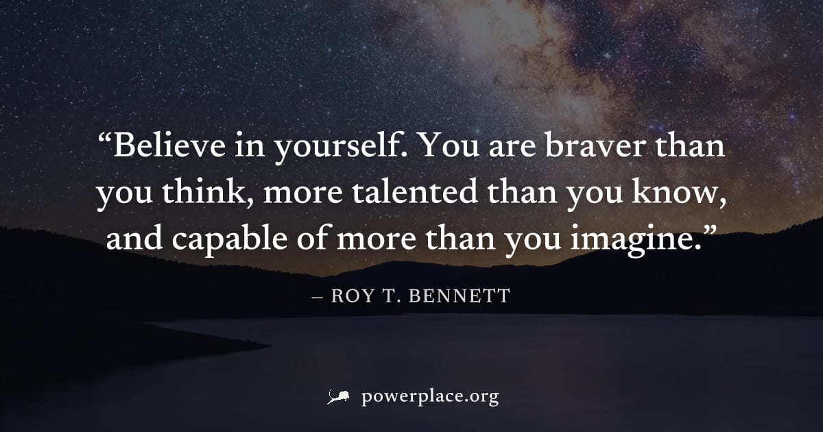 "Believe in yourself. You are braver than you think, more talented than you know, and capable of more than you imagine." — Roy T. Bennett