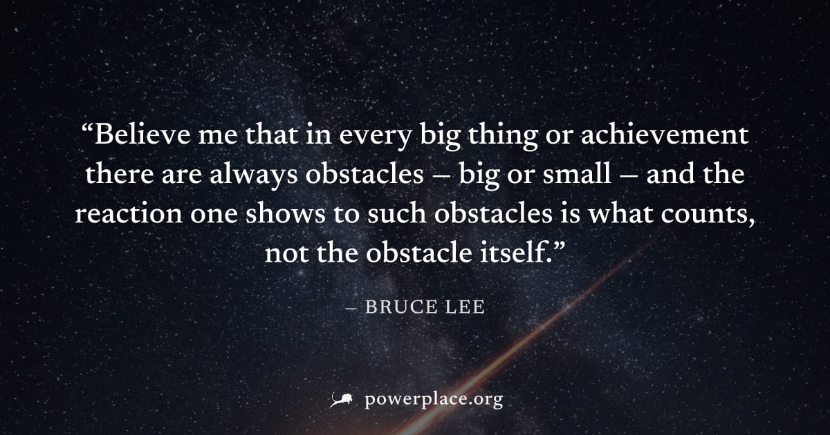 "Believe me that in every big thing or achievement there are always obstacles — big or small — and the reaction one shows to such obstacles is what counts, not the obstacle itself." — Bruce Lee