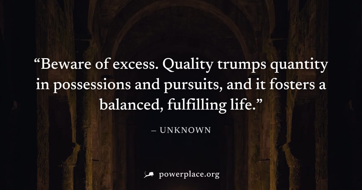 "Beware of excess. Quality trumps quantity in possessions and pursuits, and it fosters a balanced, fulfilling life." — Unknown