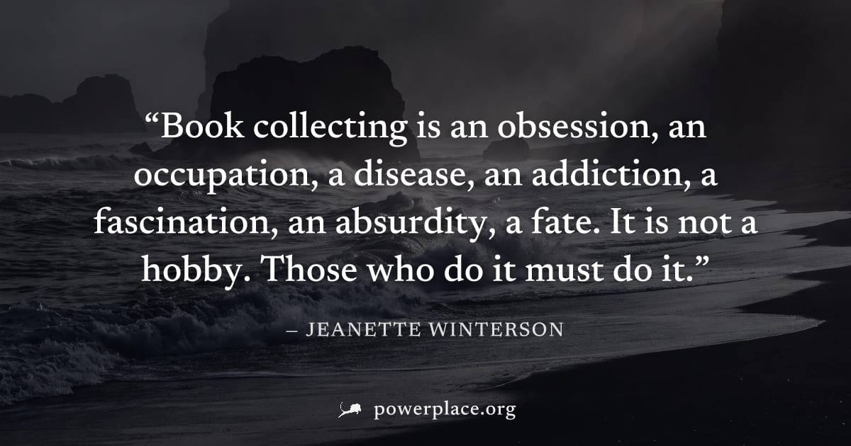 "Book collecting is an obsession, an occupation, a disease, an addiction, a fascination, an absurdity, a fate. It is not a hobby. Those who do it must do it." — Jeanette Winterson
