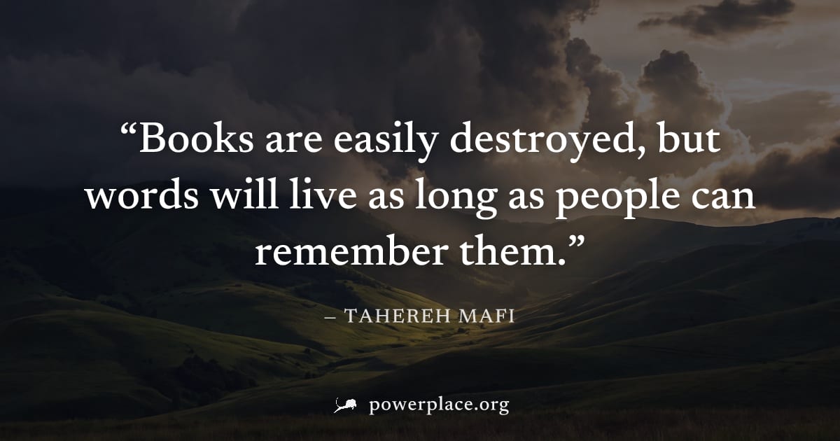 "Books are easily destroyed, but words will live as long as people can remember them." — Tahereh Mafi