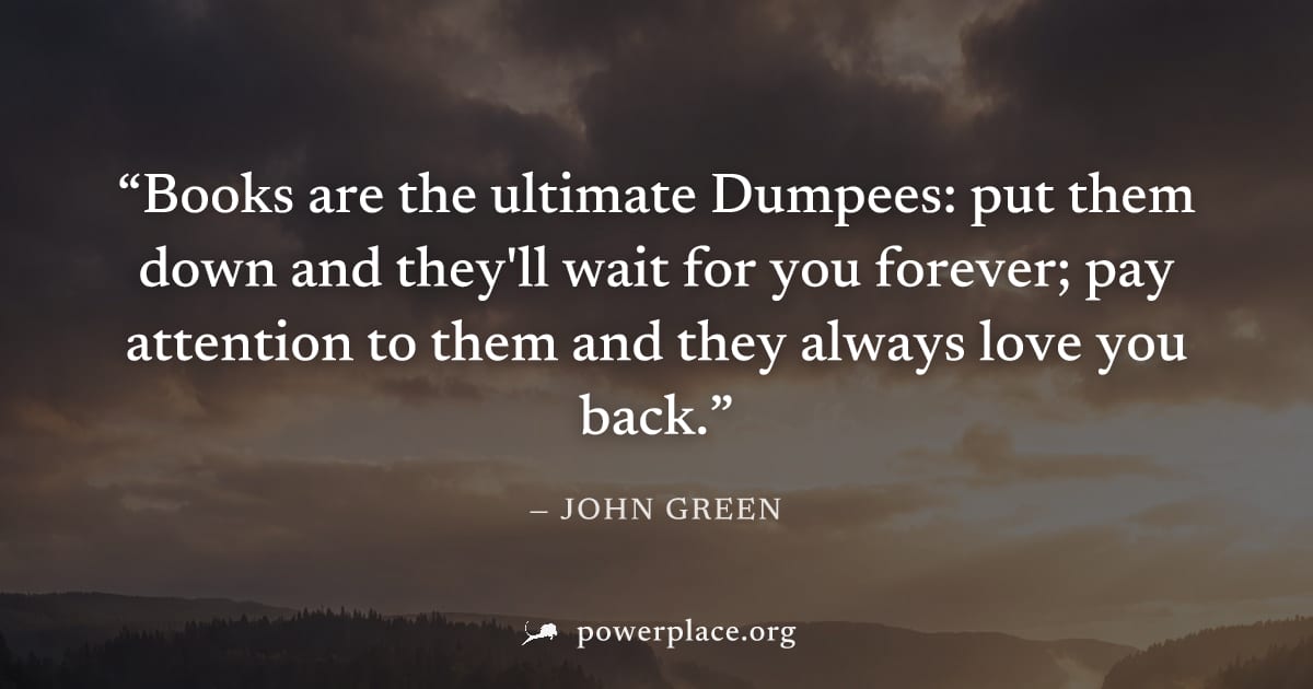 "Books are the ultimate Dumpees: put them down and they'll wait for you forever; pay attention to them and they always love you back." — John Green