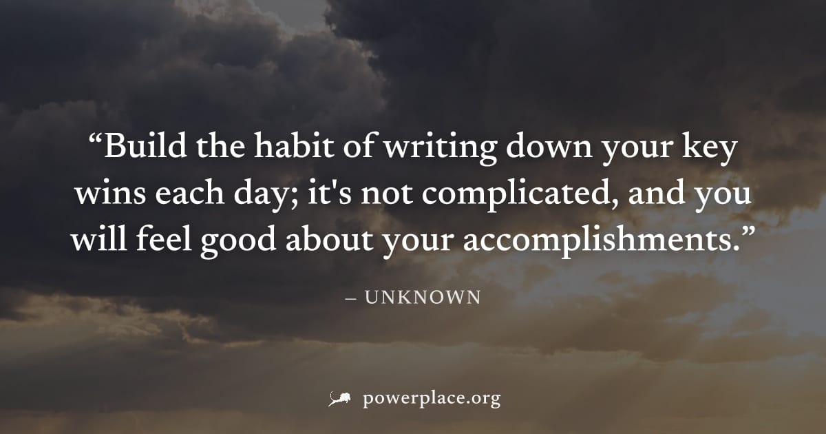 "Build the habit of writing down your key wins each day; it's not complicated, and you will feel good about your accomplishments." — Unknown