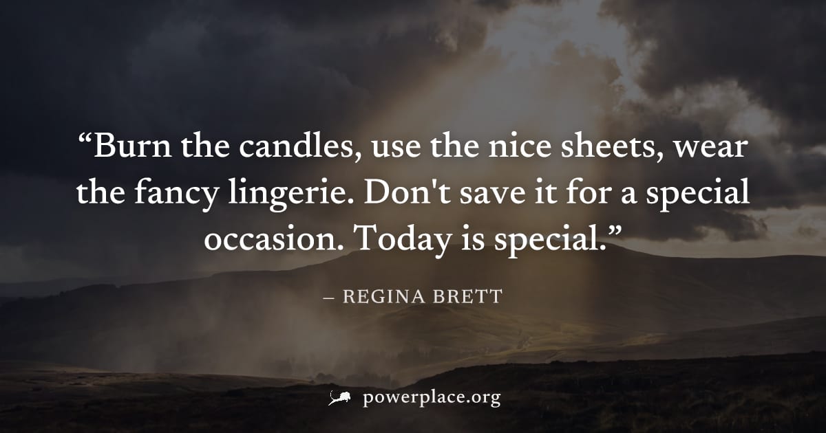 "Burn the candles, use the nice sheets, wear the fancy lingerie. Don't save it for a special occasion. Today is special." — Regina Brett