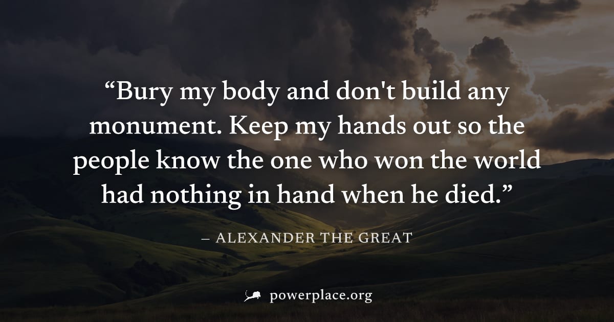 "Bury my body and don't build any monument. Keep my hands out so the people know the one who won the world had nothing in hand when he died." — Alexander the Great