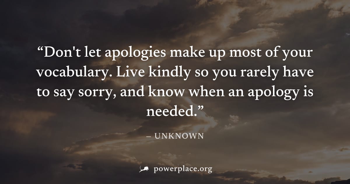 "Don't let apologies make up most of your vocabulary. Live kindly so you rarely have to say sorry, and know when an apology is needed." — Unknown