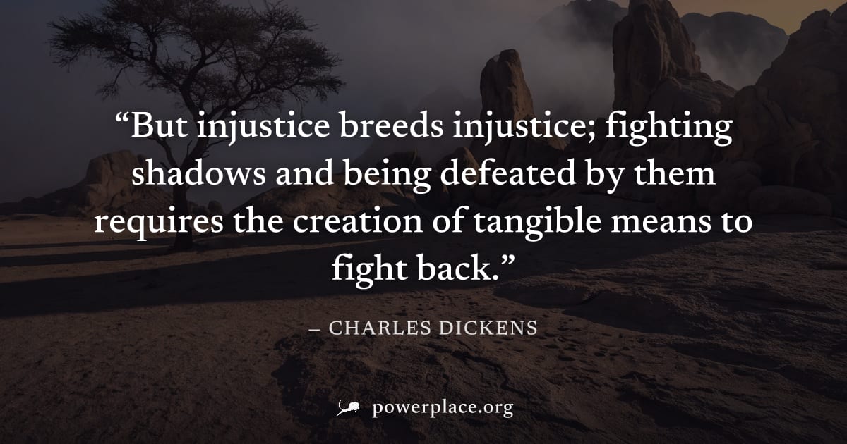 "But injustice breeds injustice; fighting shadows and being defeated by them requires the creation of tangible means to fight back." — Charles Dickens