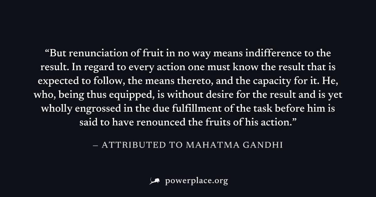"But renunciation of fruit in no way means indifference to the result. In regard to every action one must know the result that is expected to follow, the means thereto, and the capacity for it. He, wh