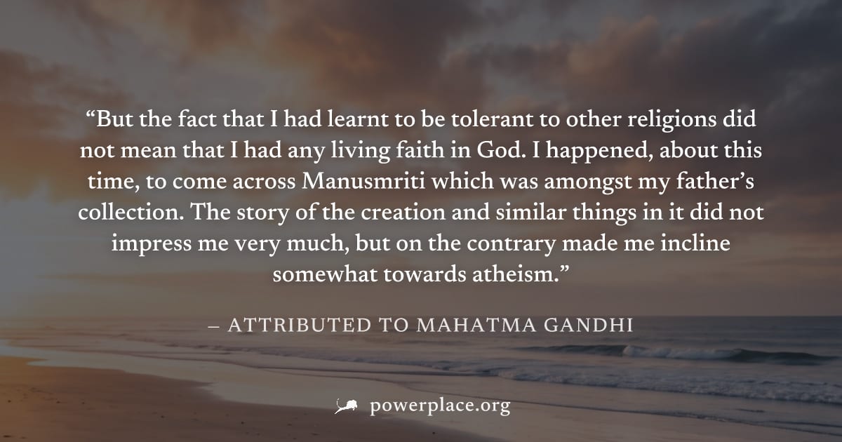 "But the fact that I had learnt to be tolerant to other religions did not mean that I had any living faith in God. I happened, about this time, to come across Manusmriti which was amongst my father’s 