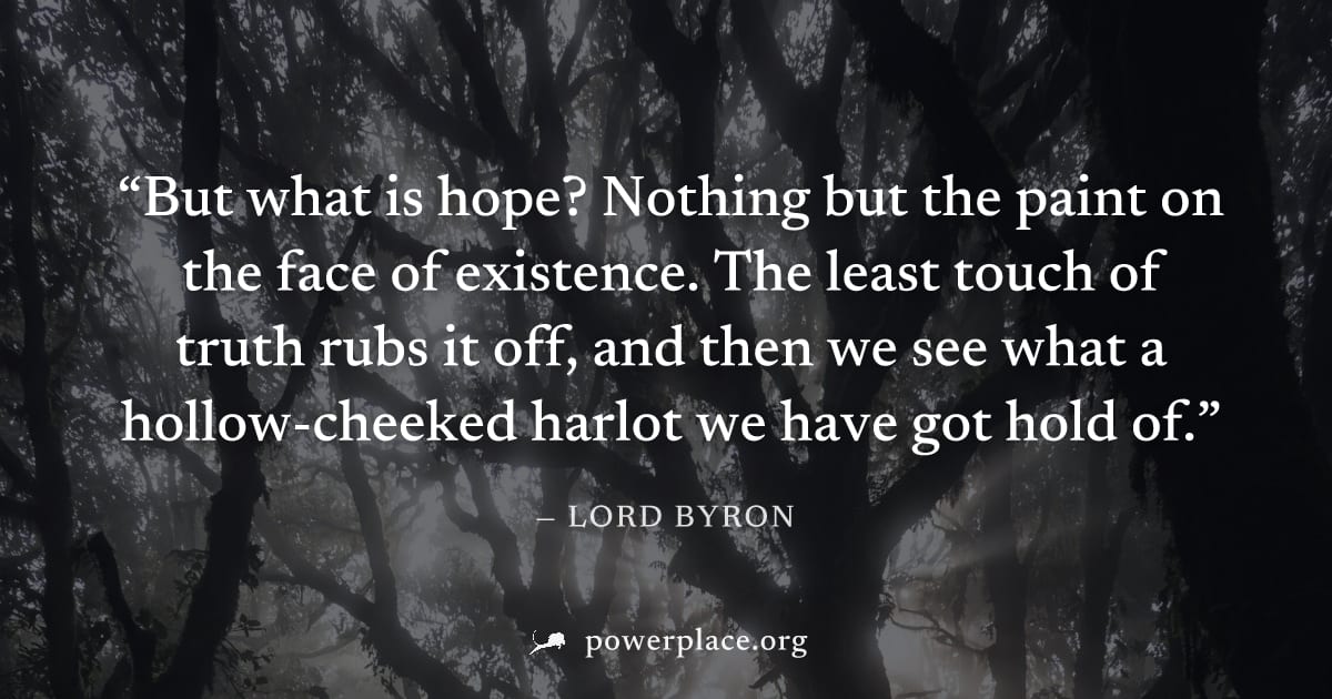 "But what is hope? Nothing but the paint on the face of existence. The least touch of truth rubs it off, and then we see what a hollow-cheeked harlot we have got hold of." — Lord Byron