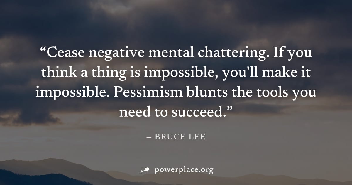 "Cease negative mental chattering. If you think a thing is impossible, you'll make it impossible. Pessimism blunts the tools you need to succeed." — Bruce Lee