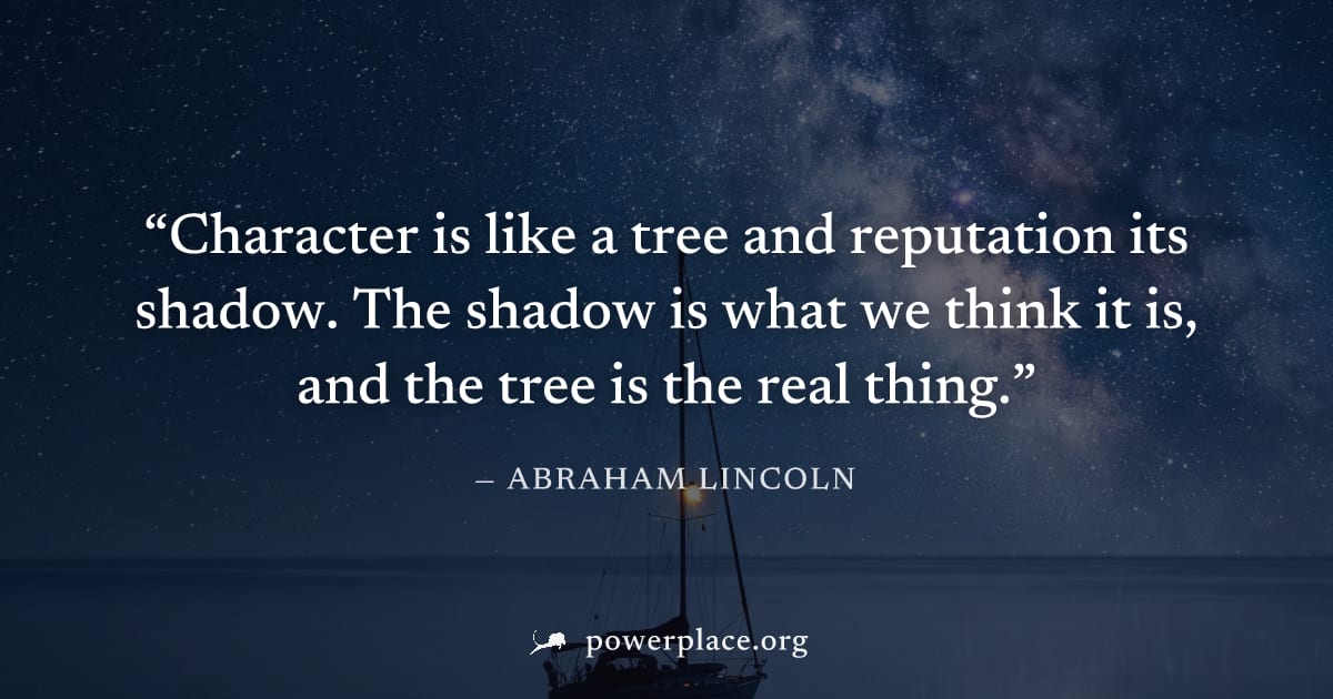 "Character is like a tree and reputation its shadow. The shadow is what we think it is, and the tree is the real thing." — Abraham Lincoln
