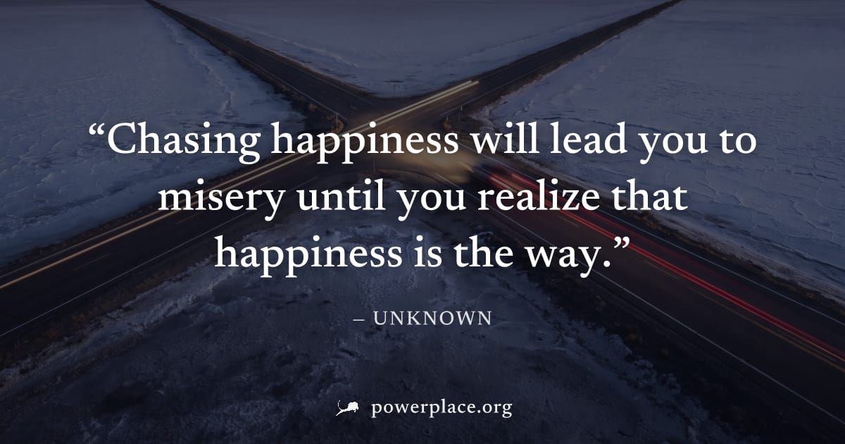 "Chasing happiness will lead you to misery until you realize that happiness is the way." — Unknown