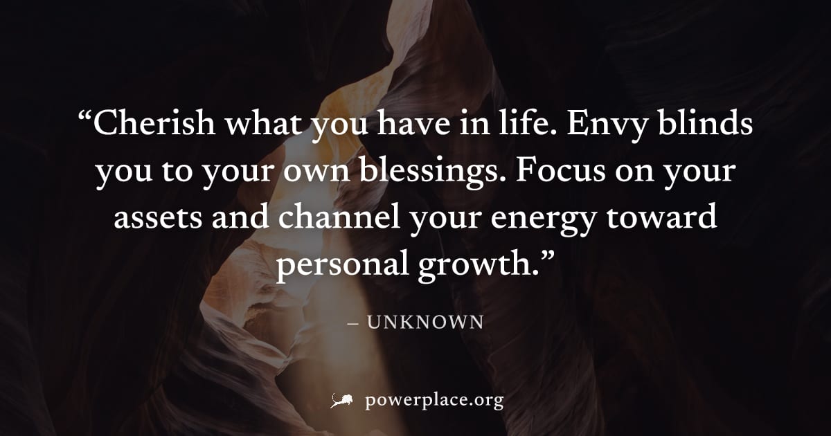 "Cherish what you have in life. Envy blinds you to your own blessings. Focus on your assets and channel your energy toward personal growth." — Unknown