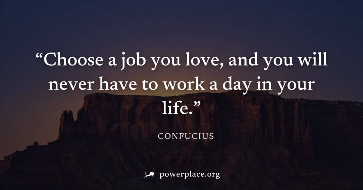 "Choose a job you love, and you will never have to work a day in your life." — Confucius