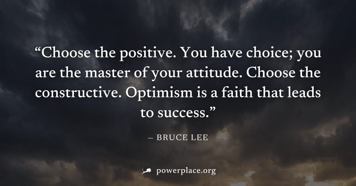 "Choose the positive. You have choice; you are the master of your attitude. Choose the constructive. Optimism is a faith that leads to success." — Bruce Lee
