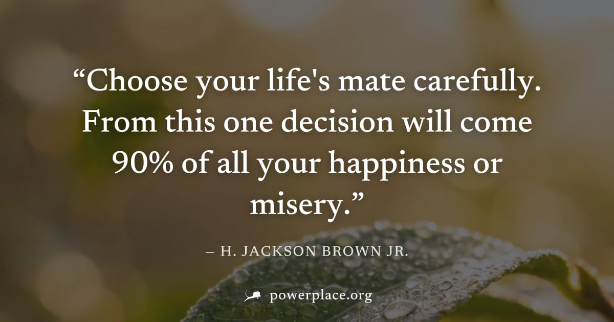 "Choose your life's mate carefully. From this one decision will come 90% of all your happiness or misery." — H. Jackson Brown Jr.
