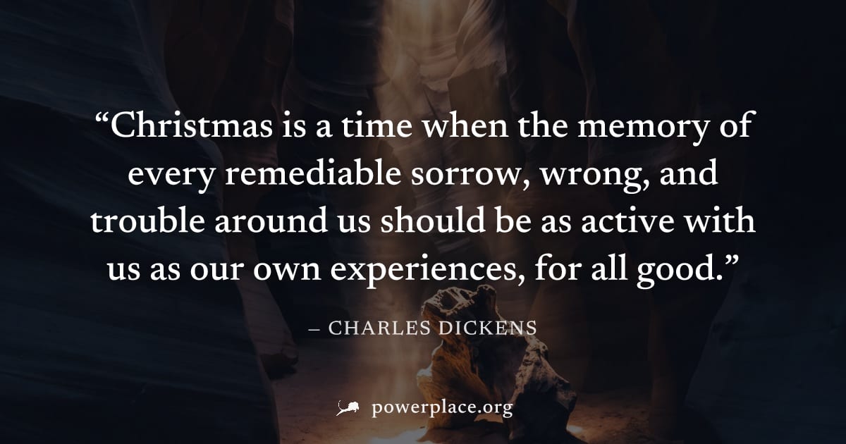"Christmas is a time when the memory of every remediable sorrow, wrong, and trouble around us should be as active with us as our own experiences, for all good." — Charles Dickens