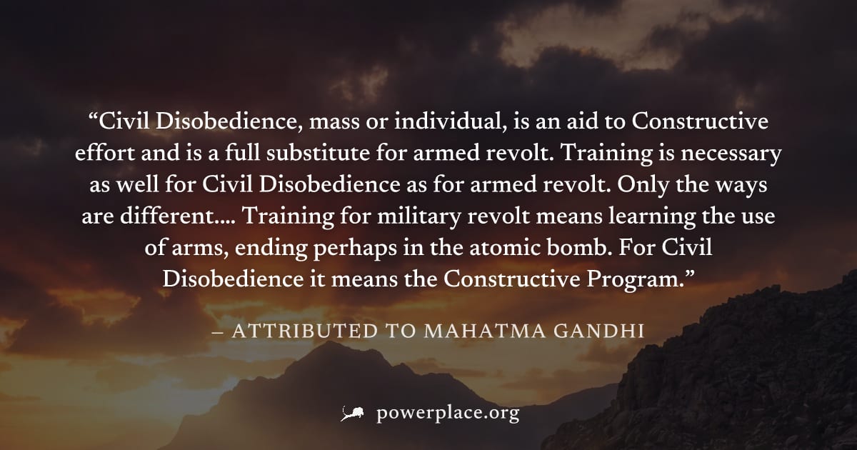 "Civil Disobedience, mass or individual, is an aid to Constructive effort and is a full substitute for armed revolt. Training is necessary as well for Civil Disobedience as for armed revolt. Only the 