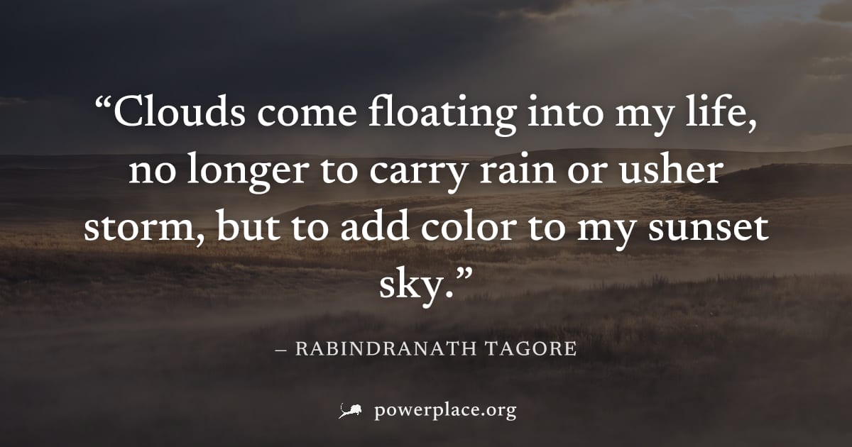 "Clouds come floating into my life, no longer to carry rain or usher storm, but to add color to my sunset sky." — Rabindranath Tagore