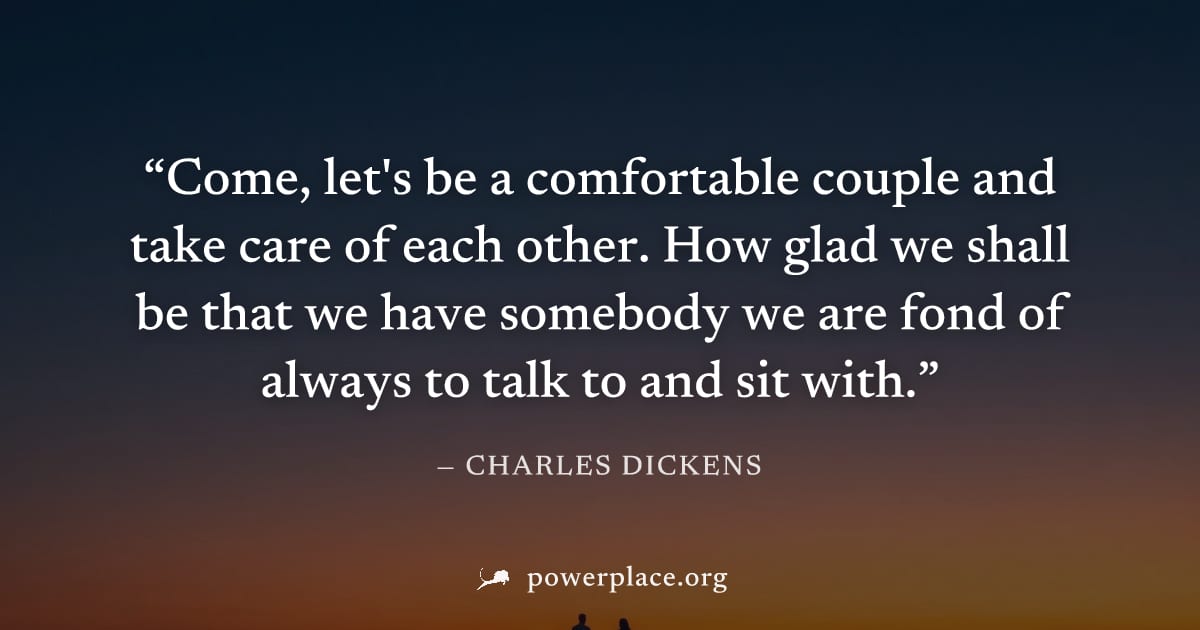 "Come, let's be a comfortable couple and take care of each other. How glad we shall be that we have somebody we are fond of always to talk to and sit with." — Charles Dickens