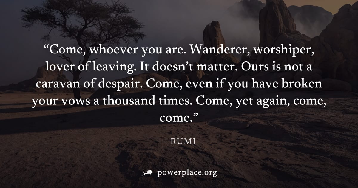 "Come, whoever you are. Wanderer, worshiper, lover of leaving. It doesn’t matter. Ours is not a caravan of despair. Come, even if you have broken your vows a thousand times. Come, yet again, come, com