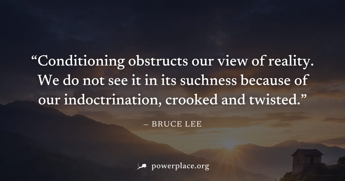"Conditioning obstructs our view of reality. We do not see it in its suchness because of our indoctrination, crooked and twisted." — Bruce Lee
