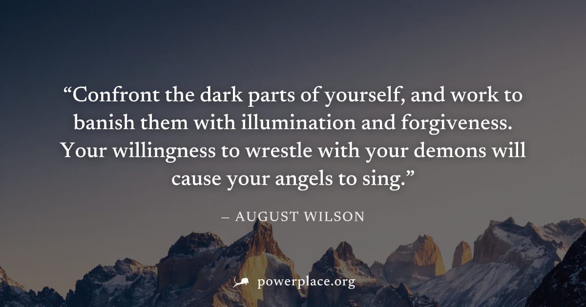 "Confront the dark parts of yourself, and work to banish them with illumination and forgiveness. Your willingness to wrestle with your demons will cause your angels to sing." — August Wilson