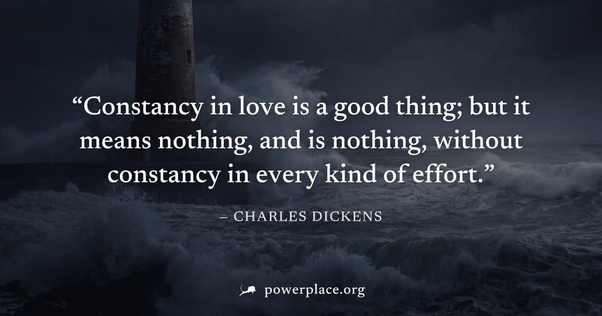 "Constancy in love is a good thing; but it means nothing, and is nothing, without constancy in every kind of effort." — Charles Dickens
