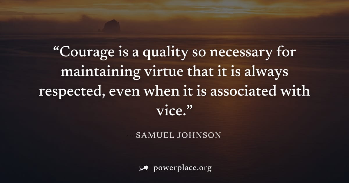 "Courage is a quality so necessary for maintaining virtue that it is always respected, even when it is associated with vice." — Samuel Johnson