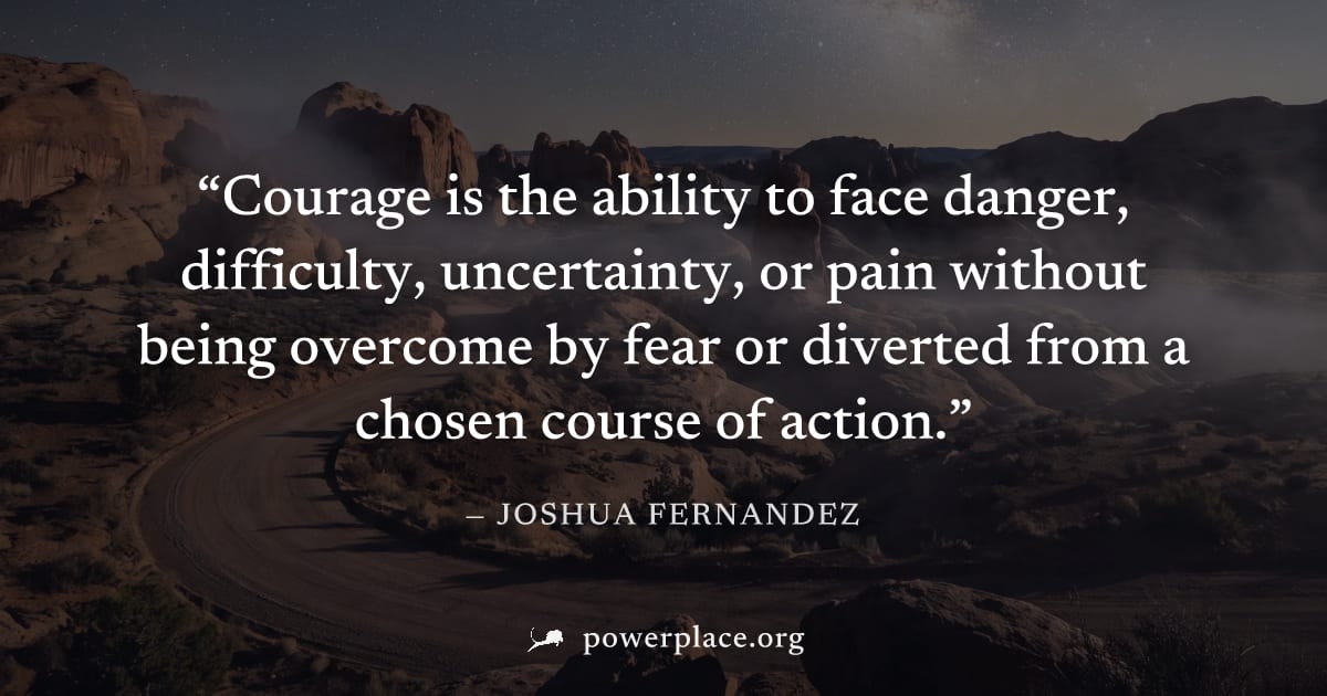 "Courage is the ability to face danger, difficulty, uncertainty, or pain without being overcome by fear or diverted from a chosen course of action." — Joshua Fernandez