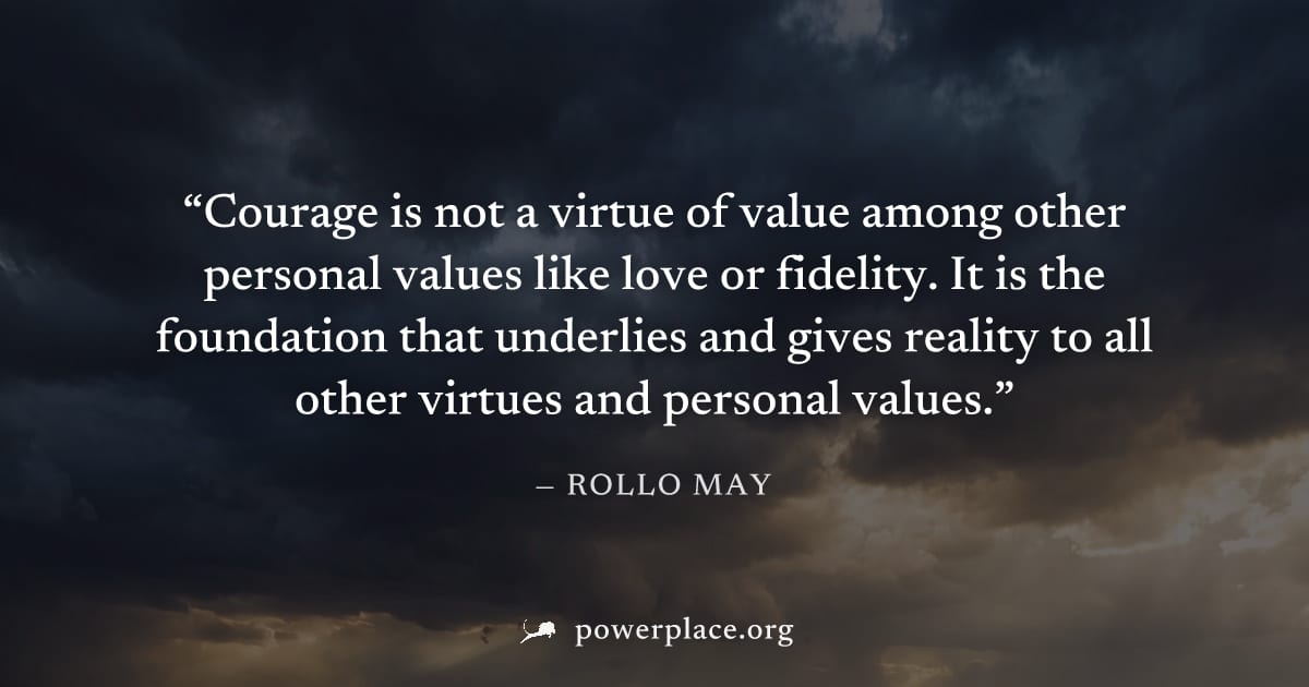"Courage is not a virtue of value among other personal values like love or fidelity. It is the foundation that underlies and gives reality to all other virtues and personal values." — Rollo May