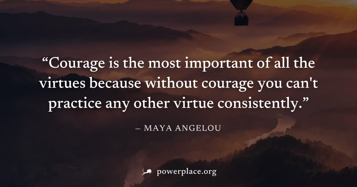 "Courage is the most important of all the virtues because without courage you can't practice any other virtue consistently." — Maya Angelou
