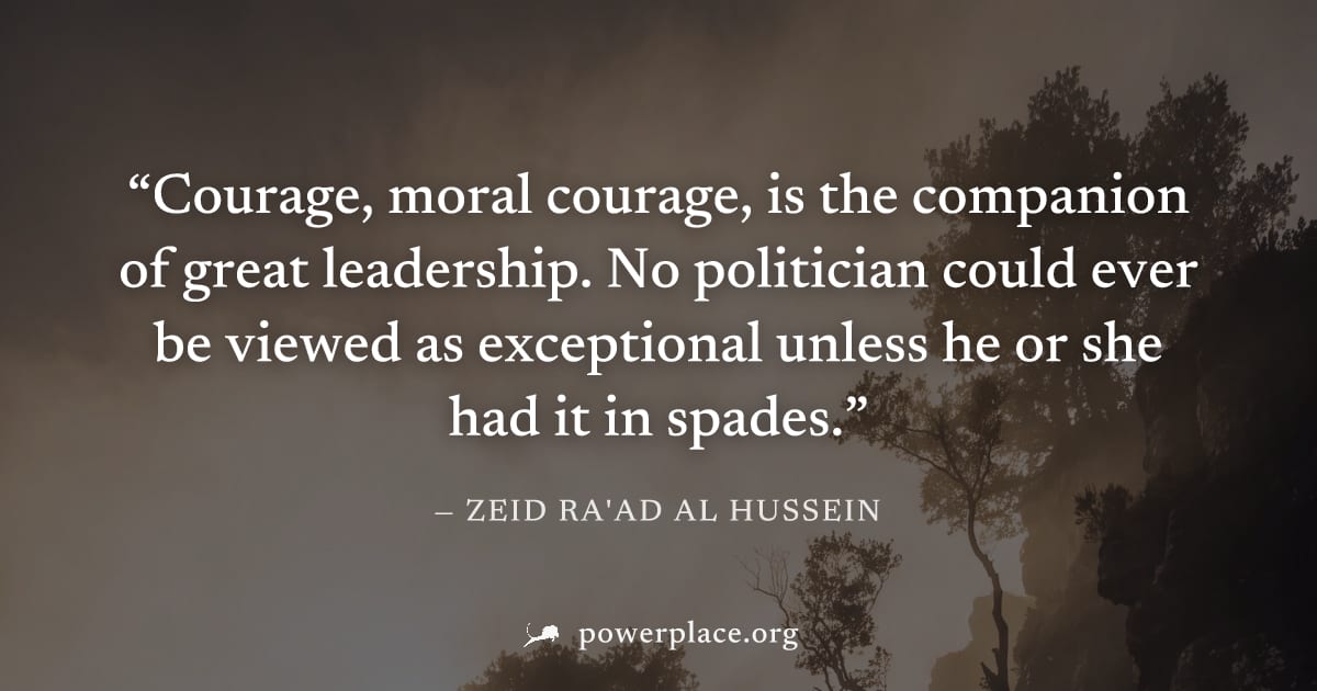 "Courage, moral courage, is the companion of great leadership. No politician could ever be viewed as exceptional unless he or she had it in spades." — Zeid Ra'ad Al Hussein