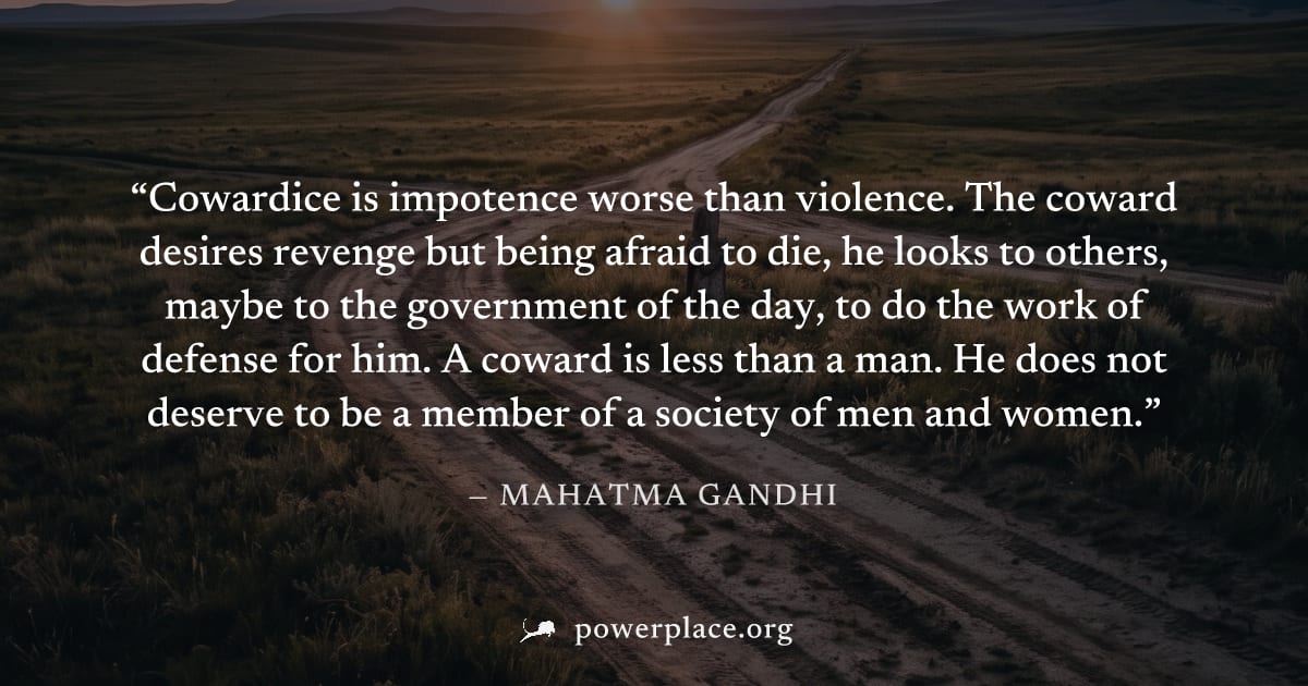 "Cowardice is impotence worse than violence. The coward desires revenge but being afraid to die, he looks to others, maybe to the government of the day, to do the work of defense for him. A coward is 