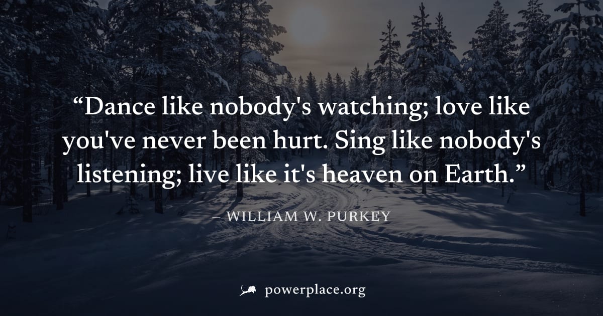 "Dance like nobody's watching; love like you've never been hurt. Sing like nobody's listening; live like it's heaven on Earth." — William W. Purkey