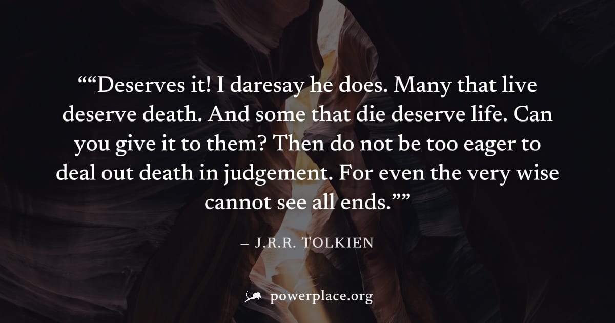 "“Deserves it! I daresay he does. Many that live deserve death. And some that die deserve life. Can you give it to them? Then do not be too eager to deal out death in judgement. For even the very wise