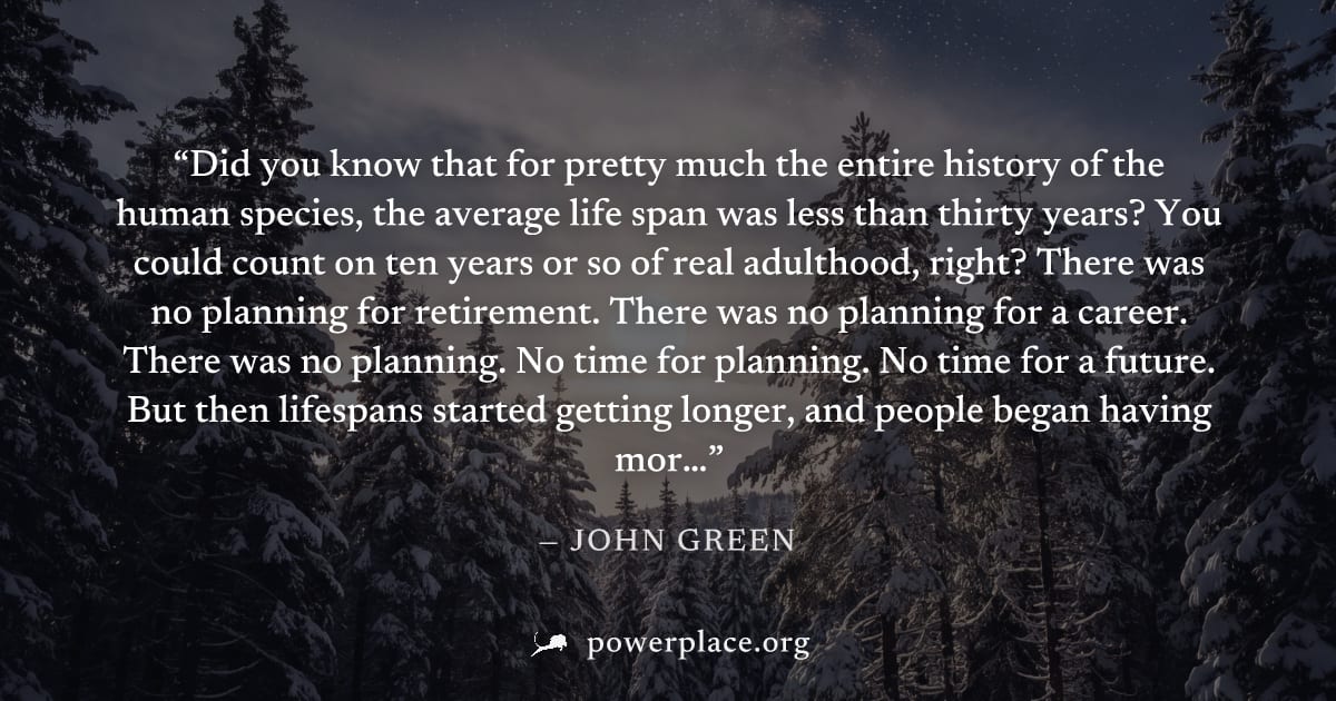 "Did you know that for pretty much the entire history of the human species, the average life span was less than thirty years? You could count on ten years or so of real adulthood, right? There was no 