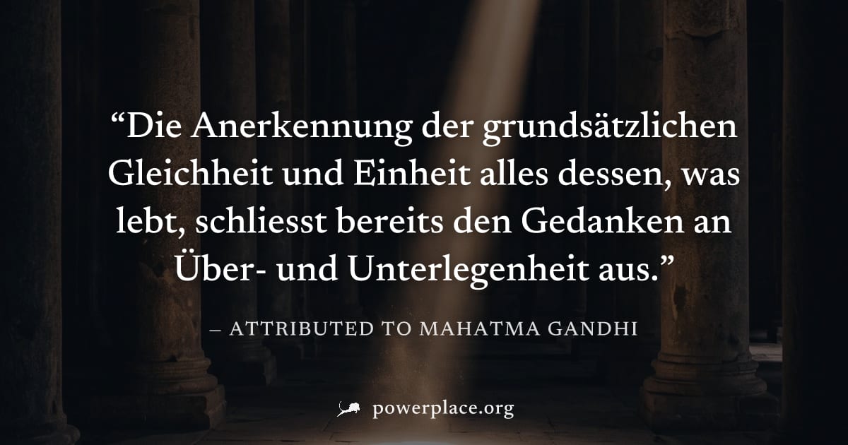 "Die Anerkennung der grundsätzlichen Gleichheit und Einheit alles dessen, was lebt, schliesst bereits den Gedanken an Über- und Unterlegenheit aus." — Attributed to Mahatma Gandhi