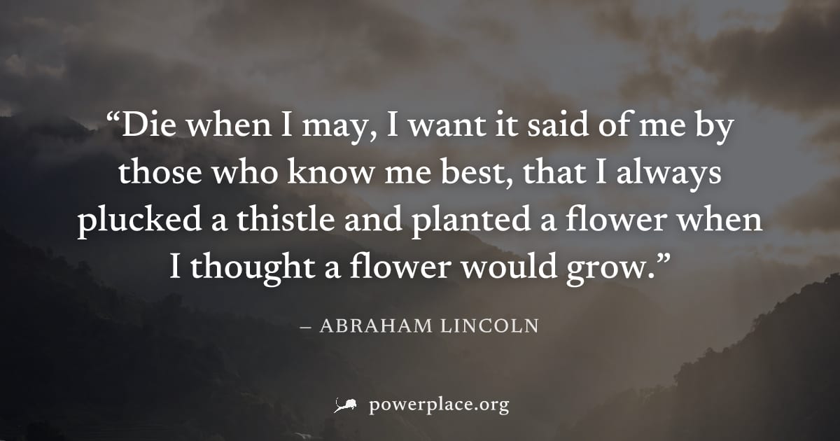"Die when I may, I want it said of me by those who know me best, that I always plucked a thistle and planted a flower when I thought a flower would grow." — Abraham Lincoln