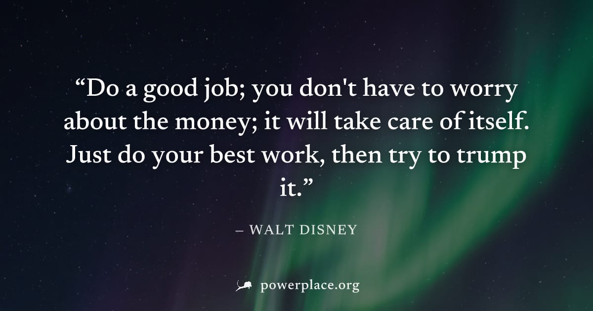 "Do a good job; you don't have to worry about the money; it will take care of itself. Just do your best work, then try to trump it." — Walt Disney