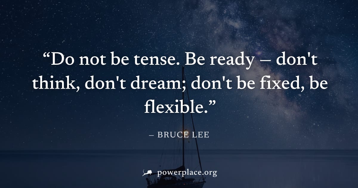 "Do not be tense. Be ready — don't think, don't dream; don't be fixed, be flexible." — Bruce Lee