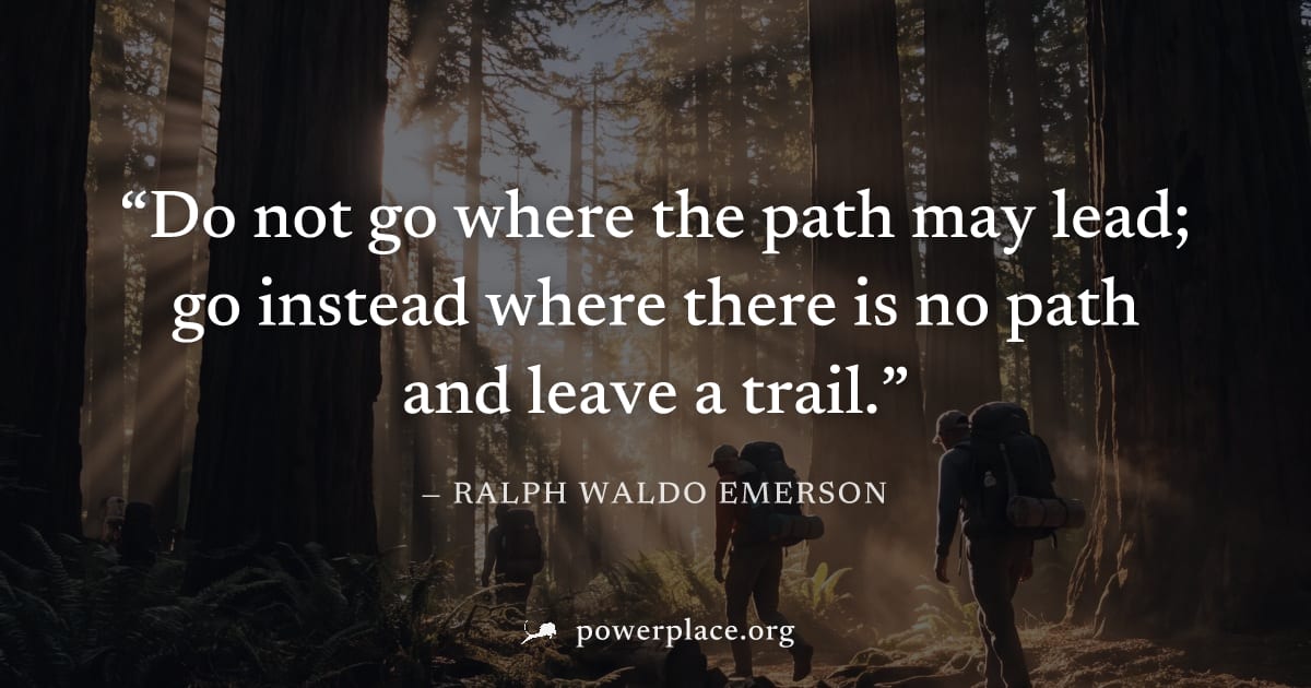 "Do not go where the path may lead; go instead where there is no path and leave a trail." — Ralph Waldo Emerson