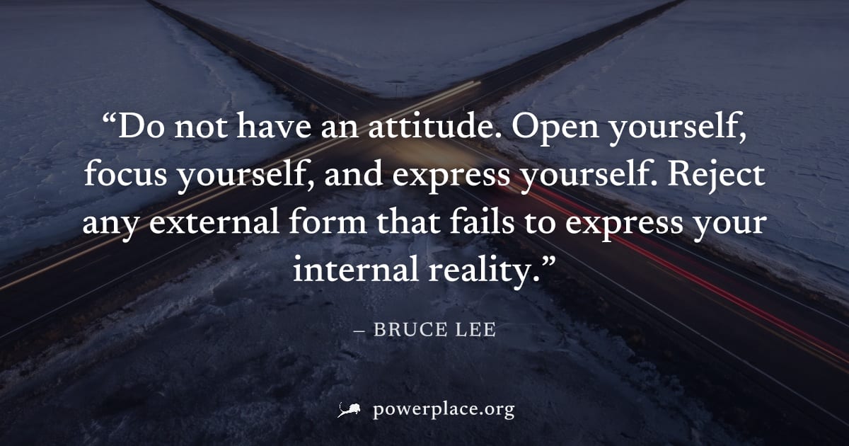 "Do not have an attitude. Open yourself, focus yourself, and express yourself. Reject any external form that fails to express your internal reality." — Bruce Lee