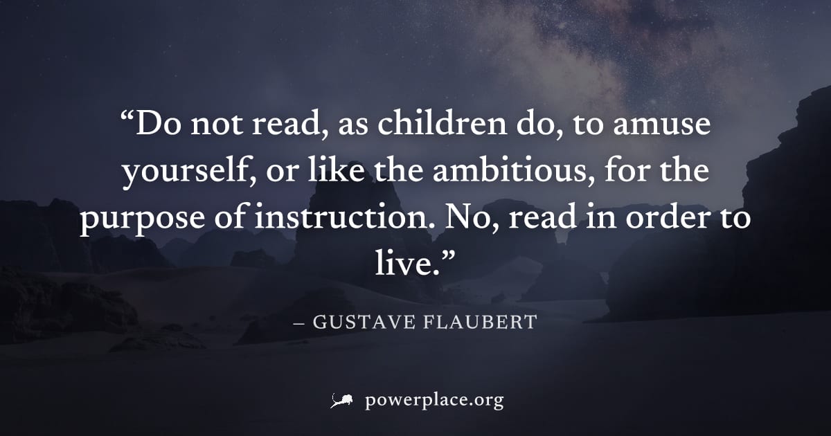 "Do not read, as children do, to amuse yourself, or like the ambitious, for the purpose of instruction. No, read in order to live." — Gustave Flaubert
