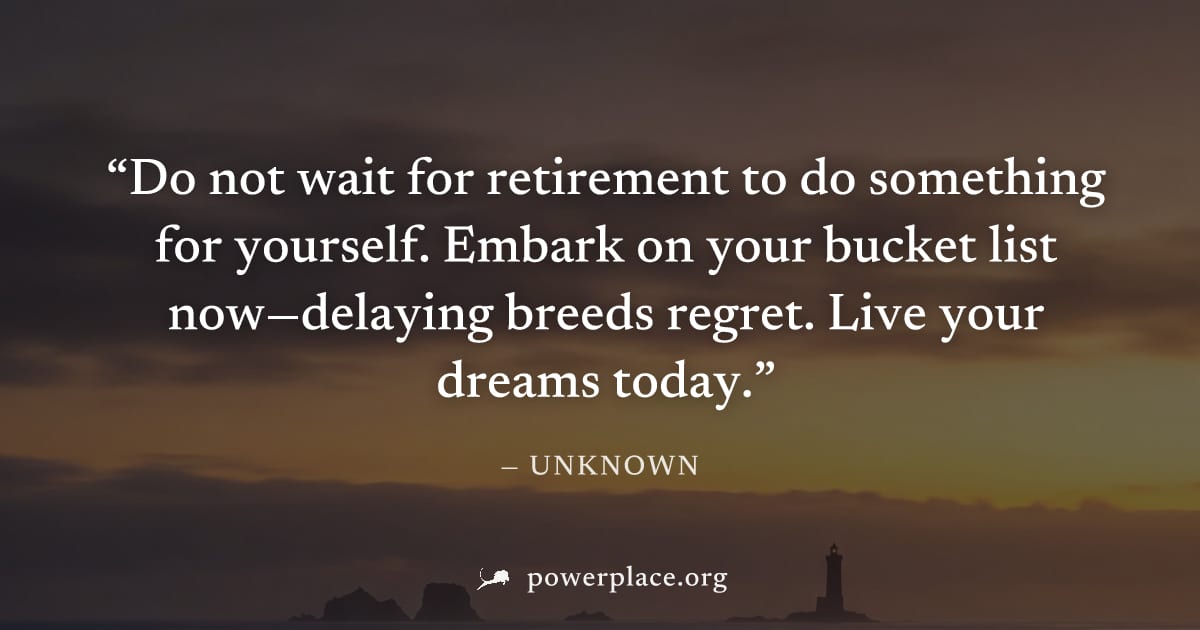 "Do not wait for retirement to do something for yourself. Embark on your bucket list now—delaying breeds regret. Live your dreams today." — Unknown
