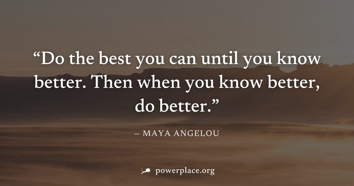 "Do the best you can until you know better. Then when you know better, do better." — Maya Angelou