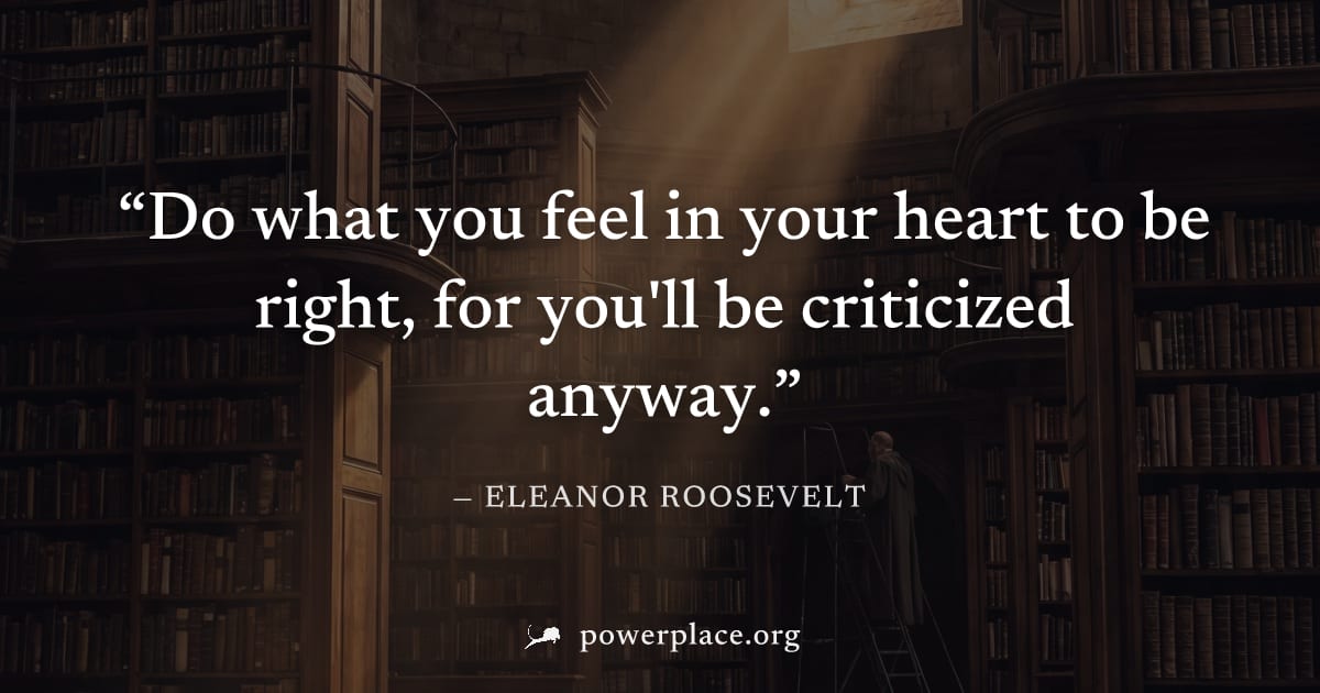 "Do what you feel in your heart to be right, for you'll be criticized anyway." — Eleanor Roosevelt