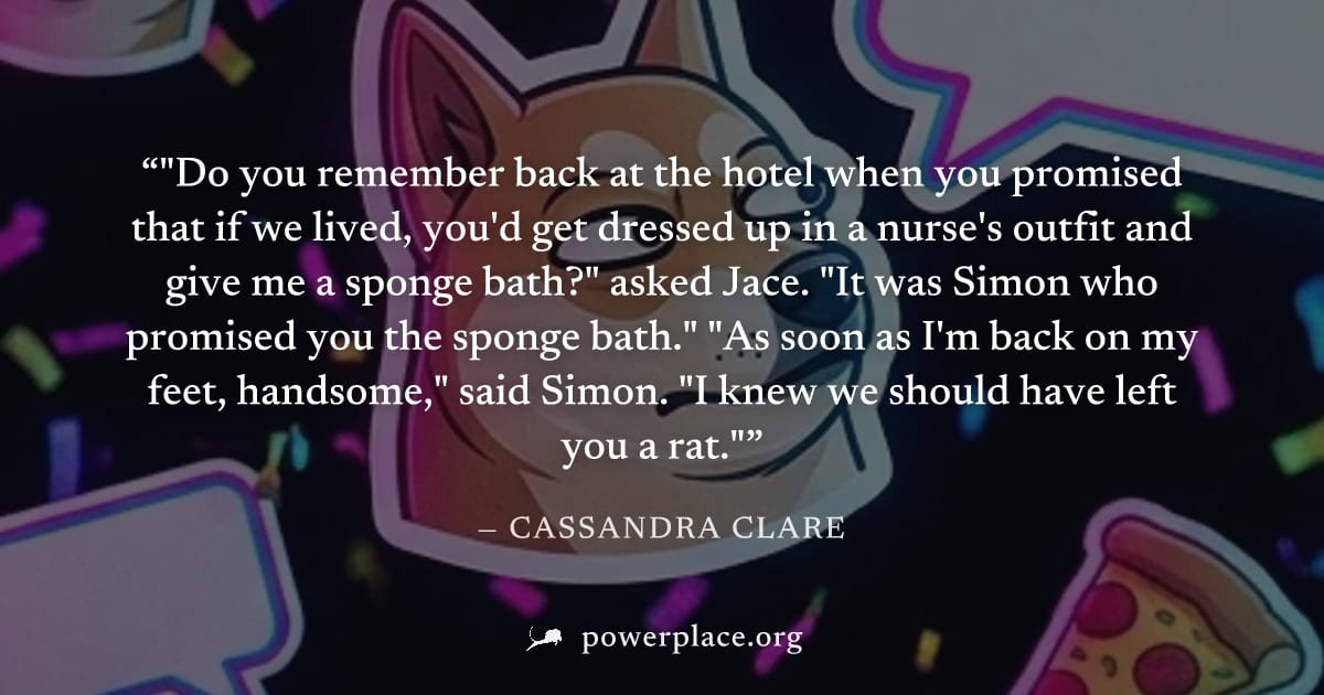 ""Do you remember back at the hotel when you promised that if we lived, you'd get dressed up in a nurse's outfit and give me a sponge bath?" asked Jace. "It was Simon who promised you the sponge bath.
