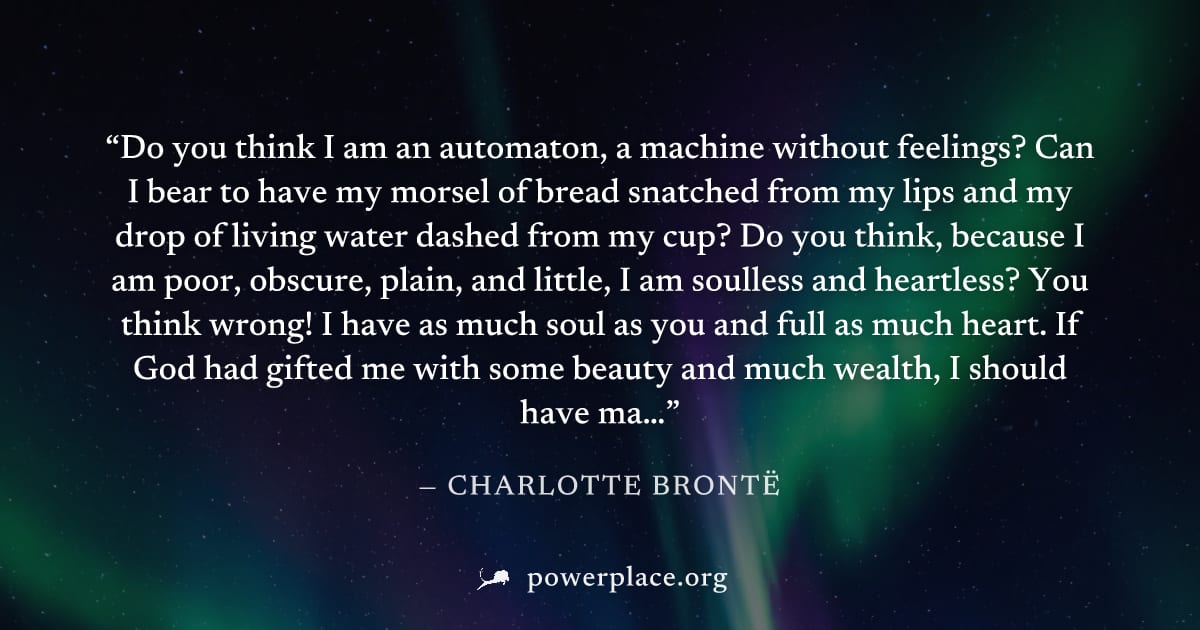 "Do you think I am an automaton, a machine without feelings? Can I bear to have my morsel of bread snatched from my lips and my drop of living water dashed from my cup? Do you think, because I am poor